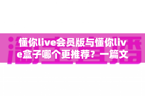 懂你live会员版与懂你live盒子哪个更推荐？一篇文章带你全面对比、聪明选择不踩坑
