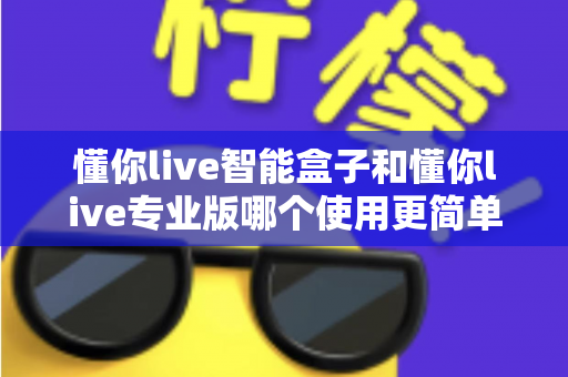 懂你live智能盒子和懂你live专业版哪个使用更简单？新手必读的上手难度全解析