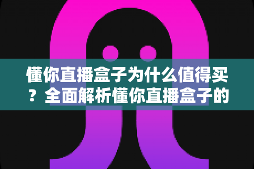 懂你直播盒子为什么值得买？全面解析懂你直播盒子的核心优势与购买理由
