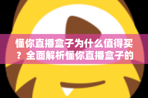 懂你直播盒子为什么值得买？全面解析懂你直播盒子的核心优势与购买理由