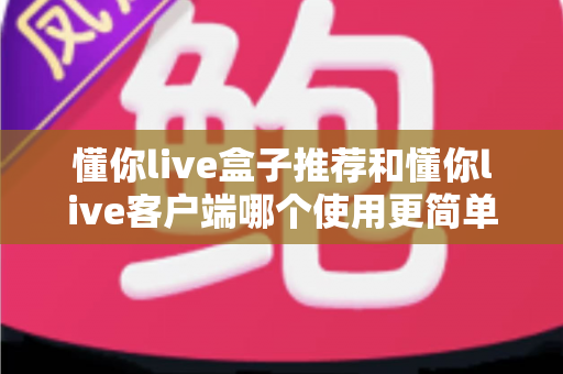 懂你live盒子推荐和懂你live客户端哪个使用更简单？全面解析帮你找到最适合的观看方式