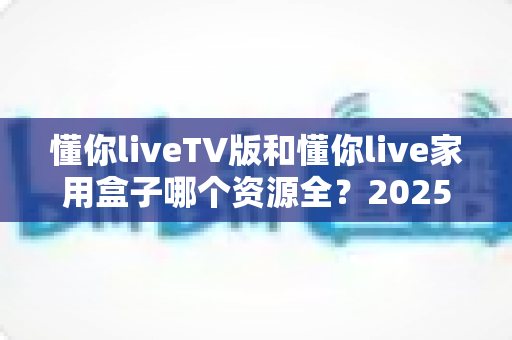 懂你liveTV版和懂你live家用盒子哪个资源全?2025年最全深度对比评测,选对观影利器不再纠结 懂你liveTV版和懂你live家用盒子哪个资源全?2025年最全深度对比评测,选对观影利器不再纠结
