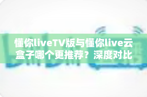 懂你liveTV版与懂你live云盒子哪个更推荐?深度对比分析助你轻松做出选择 懂你liveTV版与懂你live云盒子哪个更推荐?深度对比分析助你轻松做出选择
