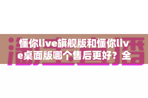懂你live旗舰版和懂你live桌面版哪个售后更好？全方位深度对比与选购避坑指南