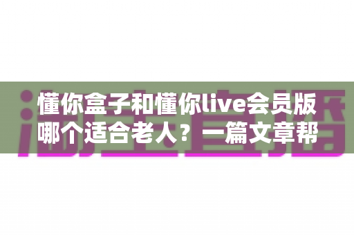 懂你盒子和懂你live会员版哪个适合老人？一篇文章帮你彻底搞懂区别与选择