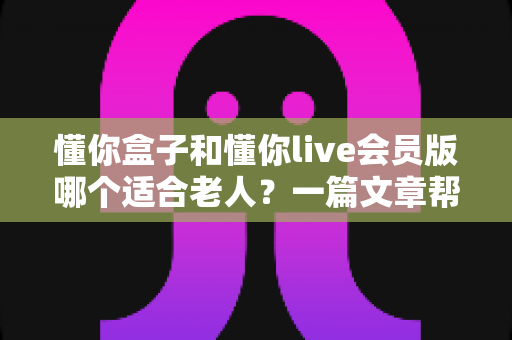 懂你盒子和懂你live会员版哪个适合老人？一篇文章帮你彻底搞懂区别与选择