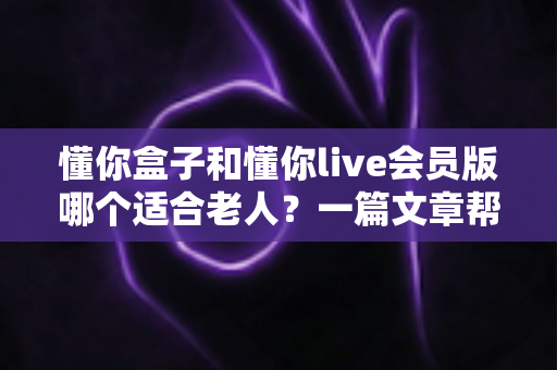 懂你盒子和懂你live会员版哪个适合老人？一篇文章帮你彻底搞懂区别与选择
