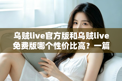 乌贼live官方版和乌贼live免费版哪个性价比高?一篇讲透差异与选择的深度评测 乌贼live官方版和乌贼live免费版哪个性价比高?一篇讲透差异与选择的深度评测