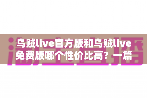 乌贼live官方版和乌贼live免费版哪个性价比高?一篇讲透差异与选择的深度评测 乌贼live官方版和乌贼live免费版哪个性价比高?一篇讲透差异与选择的深度评测