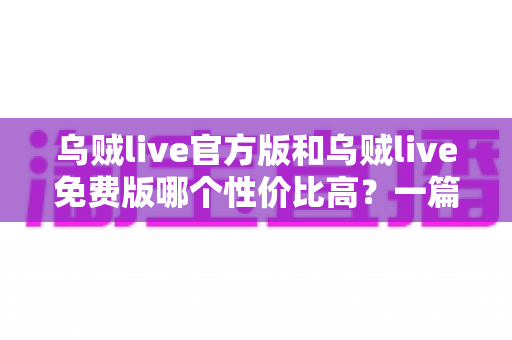 乌贼live官方版和乌贼live免费版哪个性价比高？一篇讲透差异与选择的深度评测