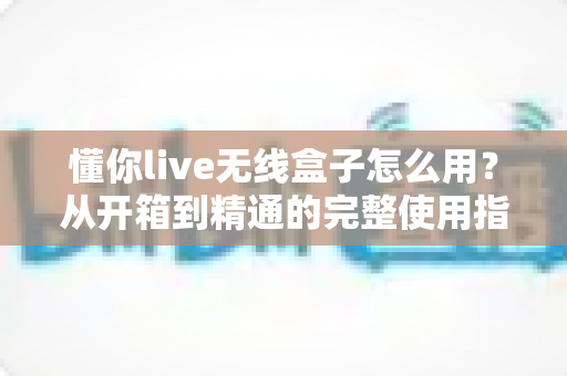 懂你live无线盒子怎么用？从开箱到精通的完整使用指南与实战技巧
