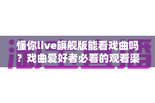 懂你live旗舰版能看戏曲吗？戏曲爱好者必看的观看渠道全解析与实用指南