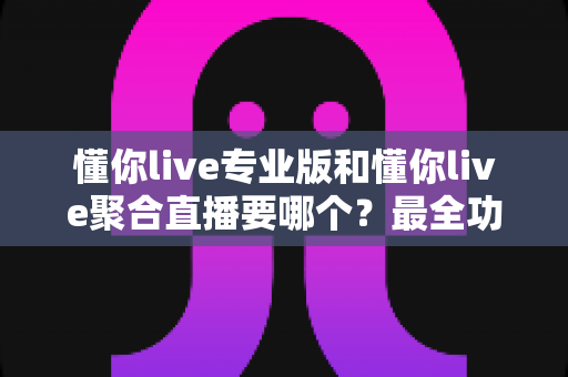 懂你live专业版和懂你live聚合直播要哪个？最全功能对比与实用选购指南