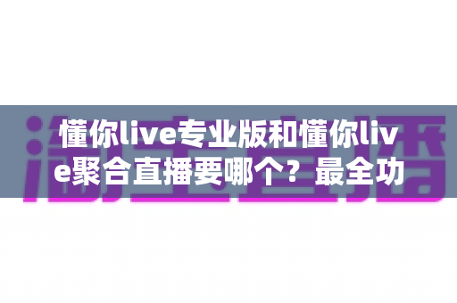 懂你live专业版和懂你live聚合直播要哪个？最全功能对比与实用选购指南
