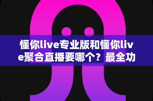 懂你live专业版和懂你live聚合直播要哪个？最全功能对比与实用选购指南