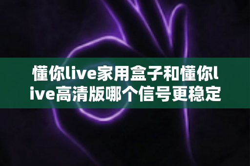 懂你live家用盒子和懂你live高清版哪个信号更稳定？深度对比帮你选对设备