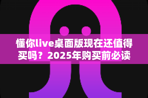 懂你live桌面版现在还值得买吗？2025年购买前必读的深度分析与避坑指南