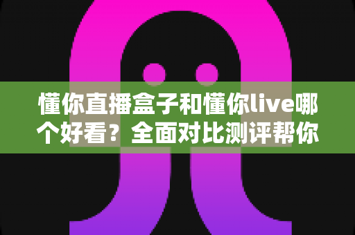 懂你直播盒子和懂你live哪个好看?全面对比测评帮你找到最适合的观播选择 懂你直播盒子和懂你live哪个好看?全面对比测评帮你找到最适合的观播选择