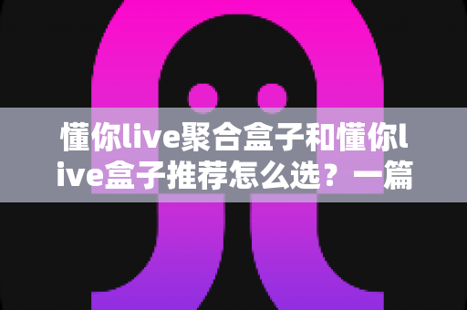 懂你live聚合盒子和懂你live盒子推荐怎么选？一篇看懂的实用选购指南帮你避坑省钱