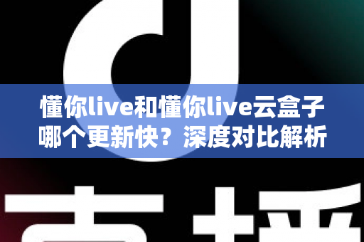 懂你live和懂你live云盒子哪个更新快？深度对比解析与选购全指南