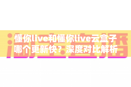 懂你live和懂你live云盒子哪个更新快？深度对比解析与选购全指南