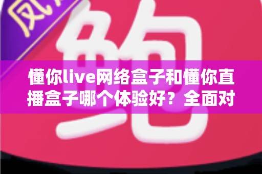 懂你live网络盒子和懂你直播盒子哪个体验好？全面对比评测助你选购不踩坑
