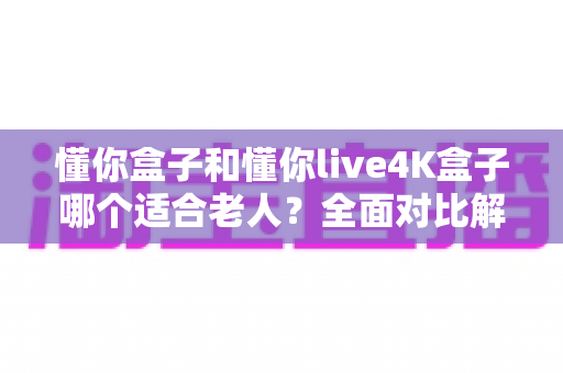 懂你盒子和懂你live4K盒子哪个适合老人?全面对比解析,帮爸妈选对电视盒子 懂你盒子和懂你live4K盒子哪个适合老人?全面对比解析,帮爸妈选对电视盒子