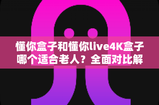 懂你盒子和懂你live4K盒子哪个适合老人？全面对比解析，帮爸妈选对电视盒子