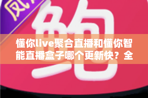 懂你live聚合直播和懂你智能直播盒子哪个更新快？全面解析两大直播工具的更新速度与选择指南