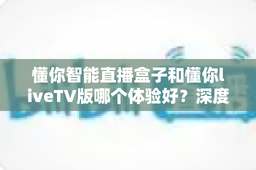 懂你智能直播盒子和懂你liveTV版哪个体验好？深度对比评测帮你做出最佳选择