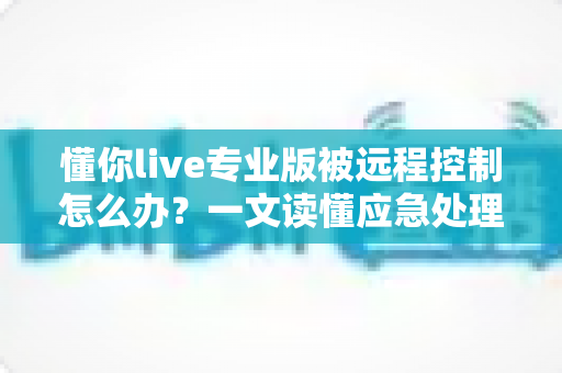 懂你live专业版被远程控制怎么办？一文读懂应急处理与安全防护全攻略