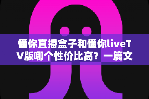 懂你直播盒子和懂你liveTV版哪个性价比高?一篇文章看懂两者差异与选购指南 懂你直播盒子和懂你liveTV版哪个性价比高?一篇文章看懂两者差异与选购指南