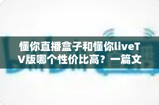 懂你直播盒子和懂你liveTV版哪个性价比高?一篇文章看懂两者差异与选购指南 懂你直播盒子和懂你liveTV版哪个性价比高?一篇文章看懂两者差异与选购指南