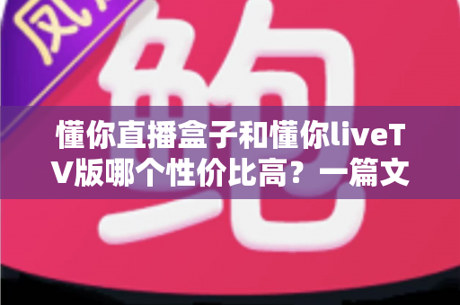 懂你直播盒子和懂你liveTV版哪个性价比高？一篇文章看懂两者差异与选购指南