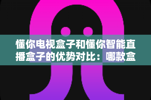 懂你电视盒子和懂你智能直播盒子的优势对比：哪款盒子更适合您的家庭娱乐需求？