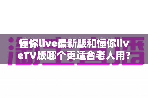 懂你live最新版和懂你liveTV版哪个更适合老人用？全面对比评测帮您选出最佳选择