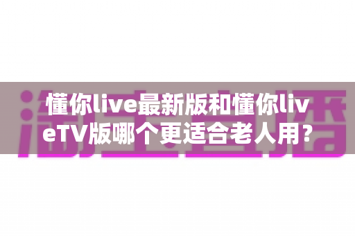 懂你live最新版和懂你liveTV版哪个更适合老人用？全面对比评测帮您选出最佳选择
