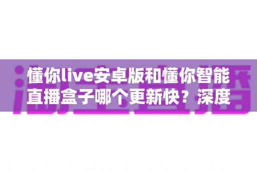 懂你live安卓版和懂你智能直播盒子哪个更新快?深度对比与选购全指南 懂你live安卓版和懂你智能直播盒子哪个更新快?深度对比与选购全指南