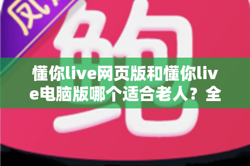 懂你live网页版和懂你live电脑版哪个适合老人?全面对比分析与选购指南 懂你live网页版和懂你live电脑版哪个适合老人?全面对比分析与选购指南