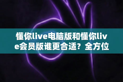 懂你live电脑版和懂你live会员版谁更合适?全方位对比评测帮你做出最佳选择 懂你live电脑版和懂你live会员版谁更合适?全方位对比评测帮你做出最佳选择