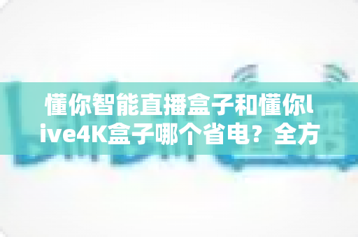 懂你智能直播盒子和懂你live4K盒子哪个省电?全方位功耗对比与省电选购指南 懂你智能直播盒子和懂你live4K盒子哪个省电?全方位功耗对比与省电选购指南