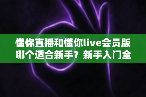 懂你直播和懂你live会员版哪个适合新手?新手入门全攻略与深度对比解析 懂你直播和懂你live会员版哪个适合新手?新手入门全攻略与深度对比解析