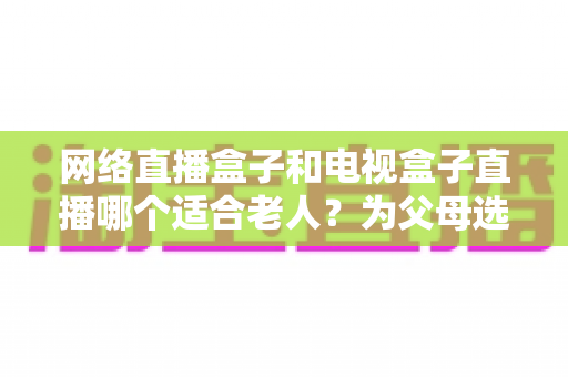 网络直播盒子和电视盒子直播哪个适合老人？为父母选购直播设备的完整指南
