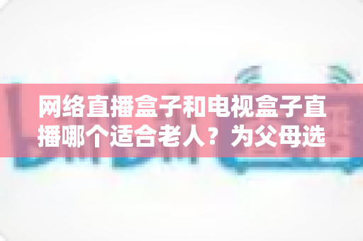 网络直播盒子和电视盒子直播哪个适合老人？为父母选购直播设备的完整指南