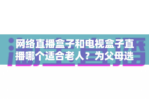 网络直播盒子和电视盒子直播哪个适合老人？为父母选购直播设备的完整指南