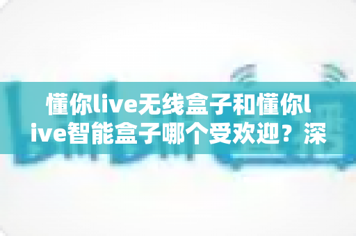 懂你live无线盒子和懂你live智能盒子哪个受欢迎？深度对比与选购全指南