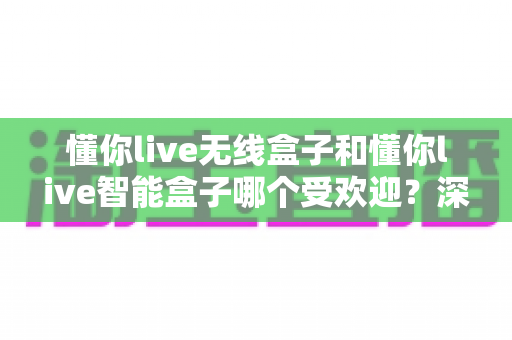 懂你live无线盒子和懂你live智能盒子哪个受欢迎？深度对比与选购全指南