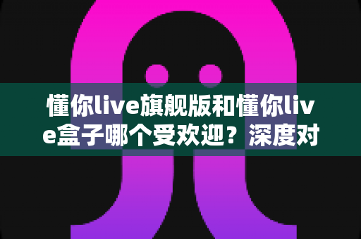 懂你live旗舰版和懂你live盒子哪个受欢迎?深度对比评测,帮你选对直播设备不踩坑 懂你live旗舰版和懂你live盒子哪个受欢迎?深度对比评测,帮你选对直播设备不踩坑