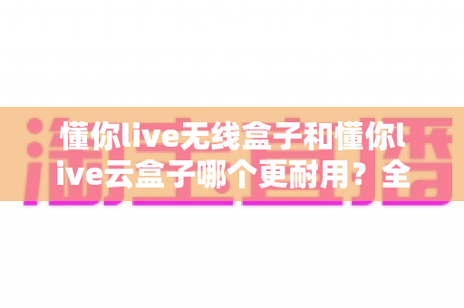 懂你live无线盒子和懂你live云盒子哪个更耐用？全面对比解析帮你选购不踩坑