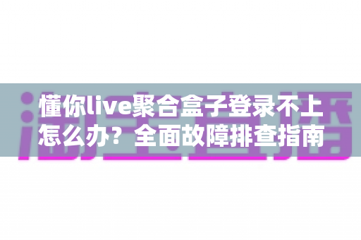 懂你live聚合盒子登录不上怎么办？全面故障排查指南与实用自救方案